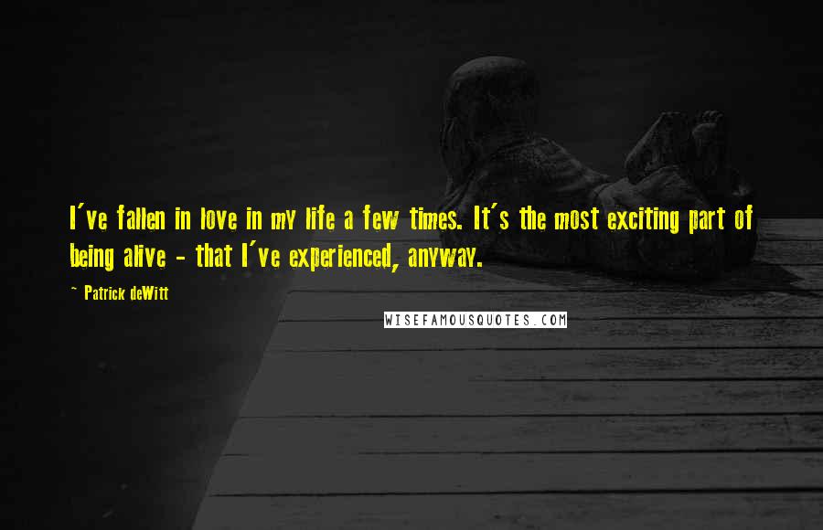 Patrick DeWitt Quotes: I've fallen in love in my life a few times. It's the most exciting part of being alive - that I've experienced, anyway.