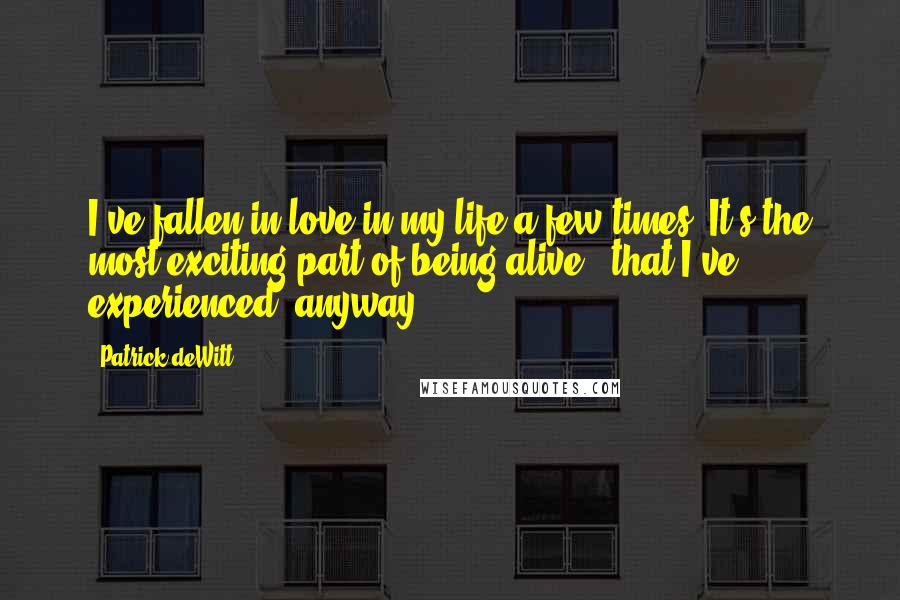 Patrick DeWitt Quotes: I've fallen in love in my life a few times. It's the most exciting part of being alive - that I've experienced, anyway.