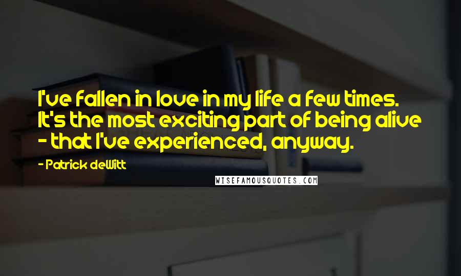 Patrick DeWitt Quotes: I've fallen in love in my life a few times. It's the most exciting part of being alive - that I've experienced, anyway.