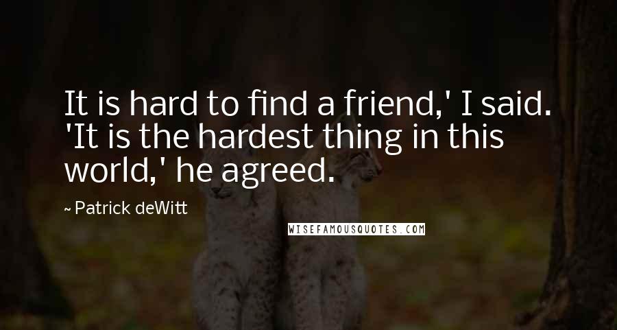 Patrick DeWitt Quotes: It is hard to find a friend,' I said. 'It is the hardest thing in this world,' he agreed.