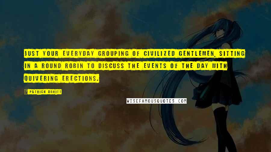 Patrick DeWitt Quotes: Just your everyday grouping of civilized gentlemen, sitting in a round robin to discuss the events of the day with quivering erections.