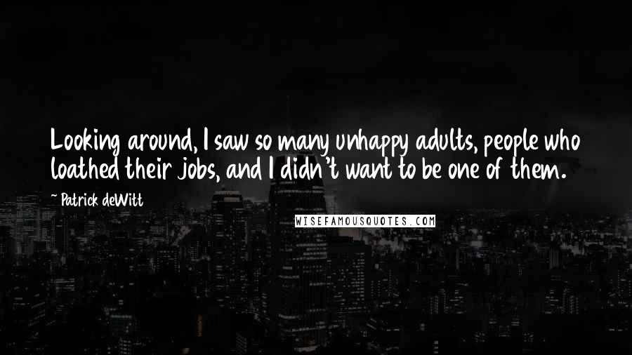 Patrick DeWitt Quotes: Looking around, I saw so many unhappy adults, people who loathed their jobs, and I didn't want to be one of them.