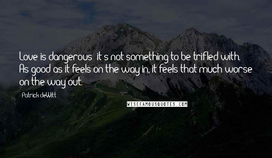 Patrick DeWitt Quotes: Love is dangerous; it's not something to be trifled with. As good as it feels on the way in, it feels that much worse on the way out.