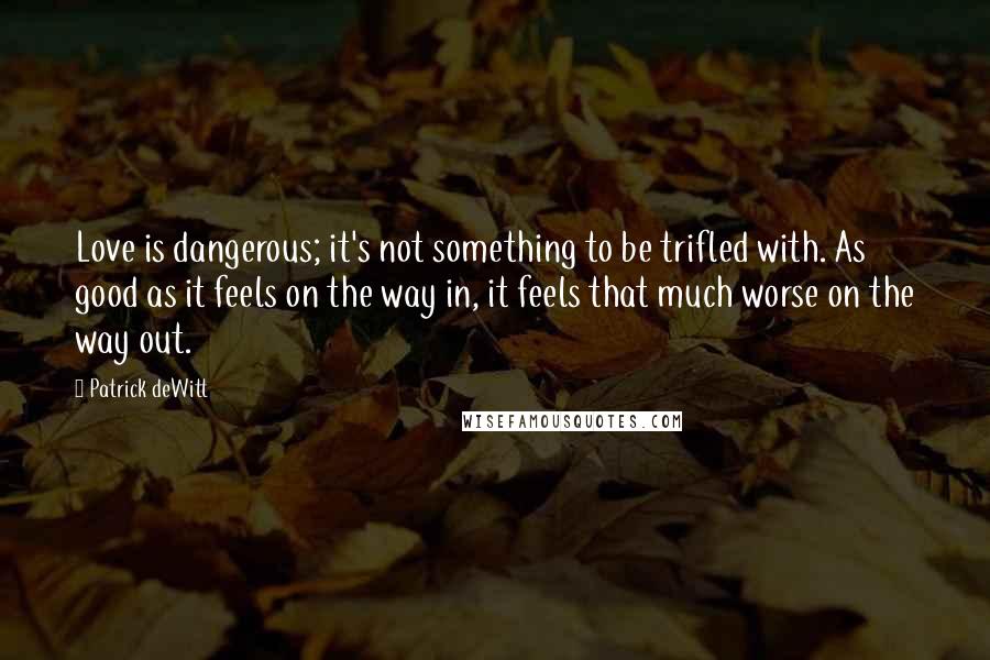 Patrick DeWitt Quotes: Love is dangerous; it's not something to be trifled with. As good as it feels on the way in, it feels that much worse on the way out.