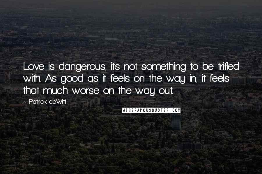 Patrick DeWitt Quotes: Love is dangerous; it's not something to be trifled with. As good as it feels on the way in, it feels that much worse on the way out.