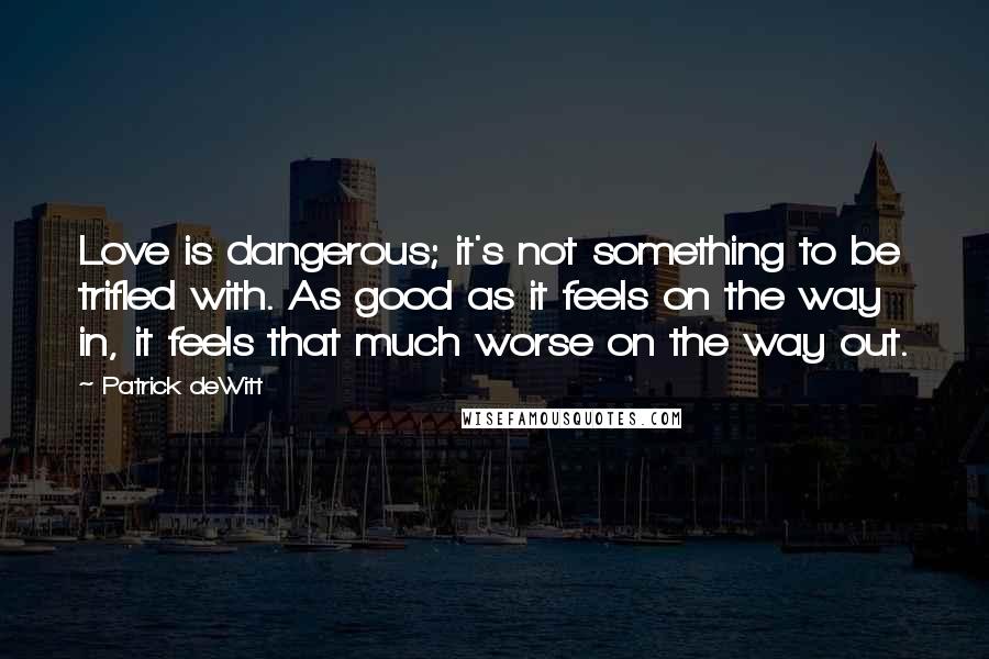 Patrick DeWitt Quotes: Love is dangerous; it's not something to be trifled with. As good as it feels on the way in, it feels that much worse on the way out.