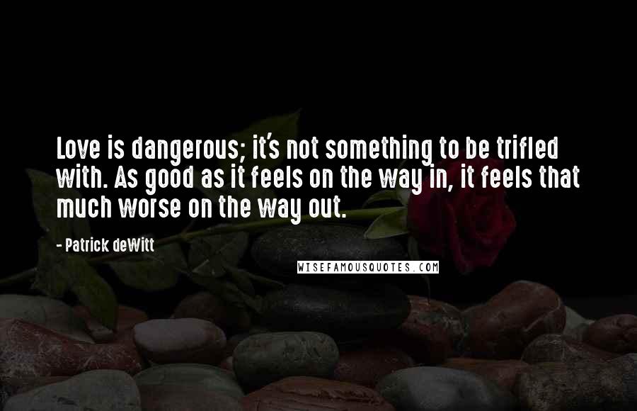 Patrick DeWitt Quotes: Love is dangerous; it's not something to be trifled with. As good as it feels on the way in, it feels that much worse on the way out.