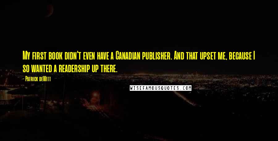 Patrick DeWitt Quotes: My first book didn't even have a Canadian publisher. And that upset me, because I so wanted a readership up there.