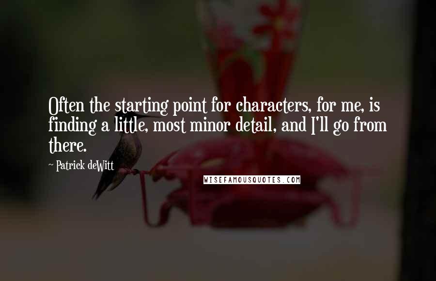 Patrick DeWitt Quotes: Often the starting point for characters, for me, is finding a little, most minor detail, and I'll go from there.