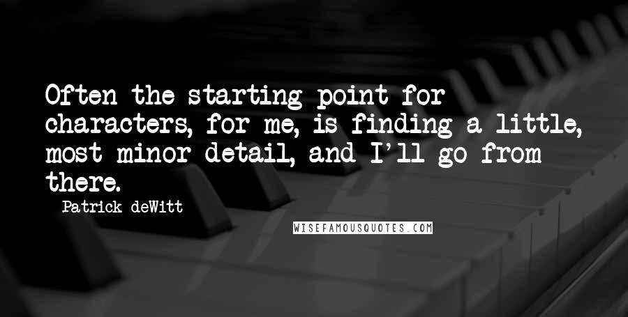 Patrick DeWitt Quotes: Often the starting point for characters, for me, is finding a little, most minor detail, and I'll go from there.