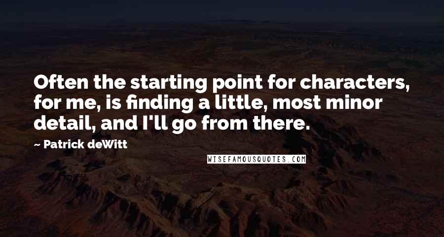 Patrick DeWitt Quotes: Often the starting point for characters, for me, is finding a little, most minor detail, and I'll go from there.