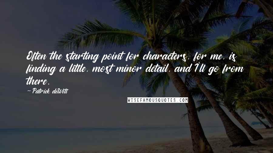 Patrick DeWitt Quotes: Often the starting point for characters, for me, is finding a little, most minor detail, and I'll go from there.