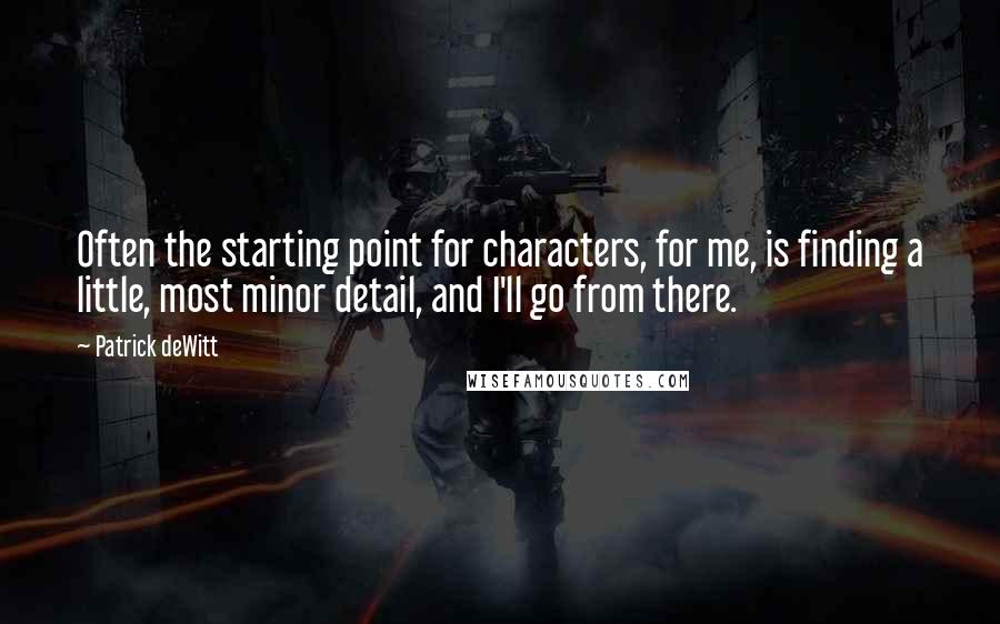 Patrick DeWitt Quotes: Often the starting point for characters, for me, is finding a little, most minor detail, and I'll go from there.
