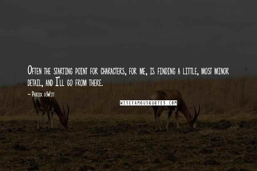 Patrick DeWitt Quotes: Often the starting point for characters, for me, is finding a little, most minor detail, and I'll go from there.