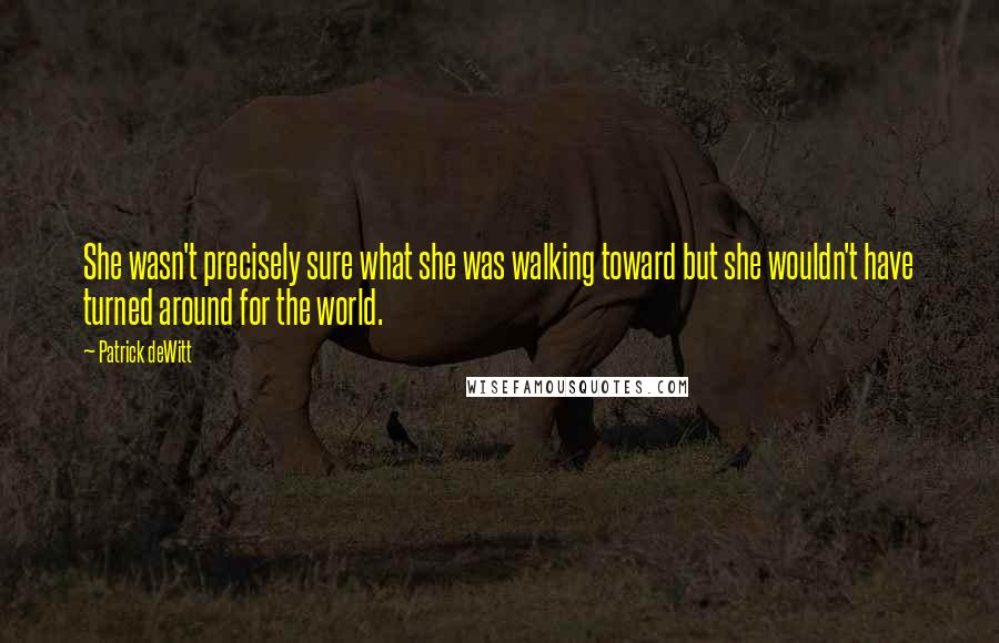 Patrick DeWitt Quotes: She wasn't precisely sure what she was walking toward but she wouldn't have turned around for the world.