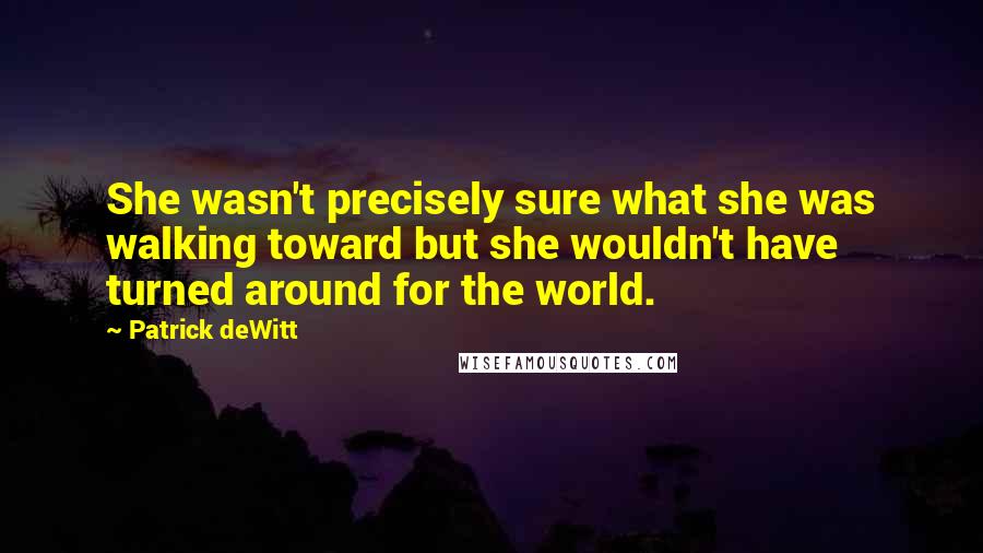 Patrick DeWitt Quotes: She wasn't precisely sure what she was walking toward but she wouldn't have turned around for the world.