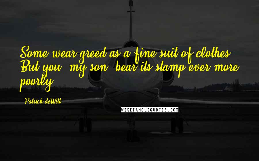 Patrick DeWitt Quotes: Some wear greed as a fine suit of clothes. But you, my son, bear its stamp ever more poorly.