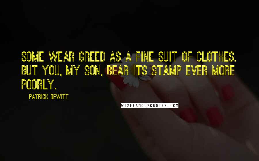 Patrick DeWitt Quotes: Some wear greed as a fine suit of clothes. But you, my son, bear its stamp ever more poorly.