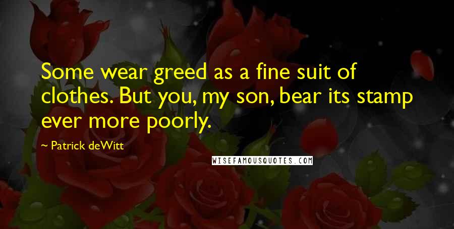 Patrick DeWitt Quotes: Some wear greed as a fine suit of clothes. But you, my son, bear its stamp ever more poorly.