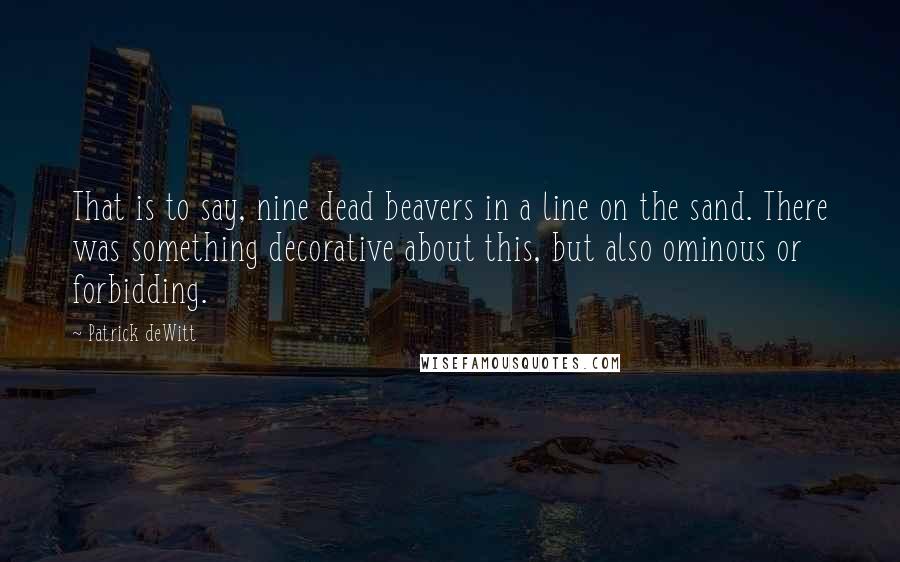 Patrick DeWitt Quotes: That is to say, nine dead beavers in a line on the sand. There was something decorative about this, but also ominous or forbidding.