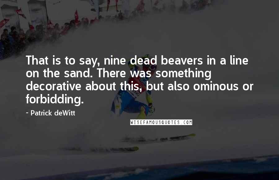 Patrick DeWitt Quotes: That is to say, nine dead beavers in a line on the sand. There was something decorative about this, but also ominous or forbidding.