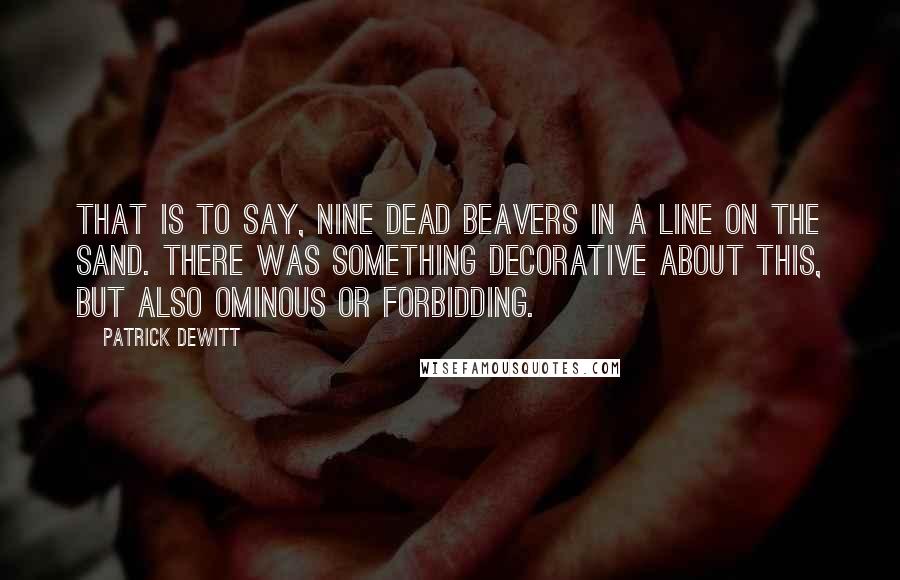 Patrick DeWitt Quotes: That is to say, nine dead beavers in a line on the sand. There was something decorative about this, but also ominous or forbidding.