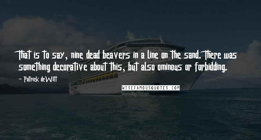 Patrick DeWitt Quotes: That is to say, nine dead beavers in a line on the sand. There was something decorative about this, but also ominous or forbidding.