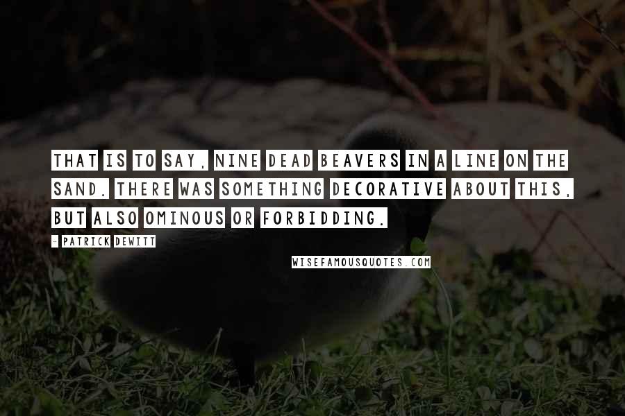Patrick DeWitt Quotes: That is to say, nine dead beavers in a line on the sand. There was something decorative about this, but also ominous or forbidding.