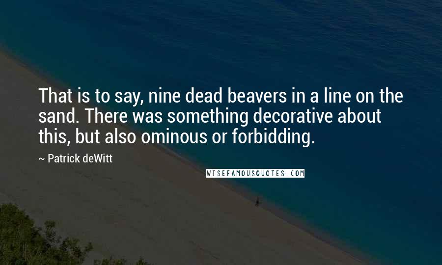 Patrick DeWitt Quotes: That is to say, nine dead beavers in a line on the sand. There was something decorative about this, but also ominous or forbidding.