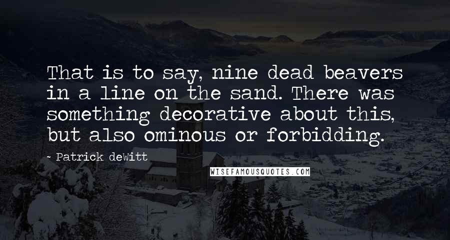 Patrick DeWitt Quotes: That is to say, nine dead beavers in a line on the sand. There was something decorative about this, but also ominous or forbidding.