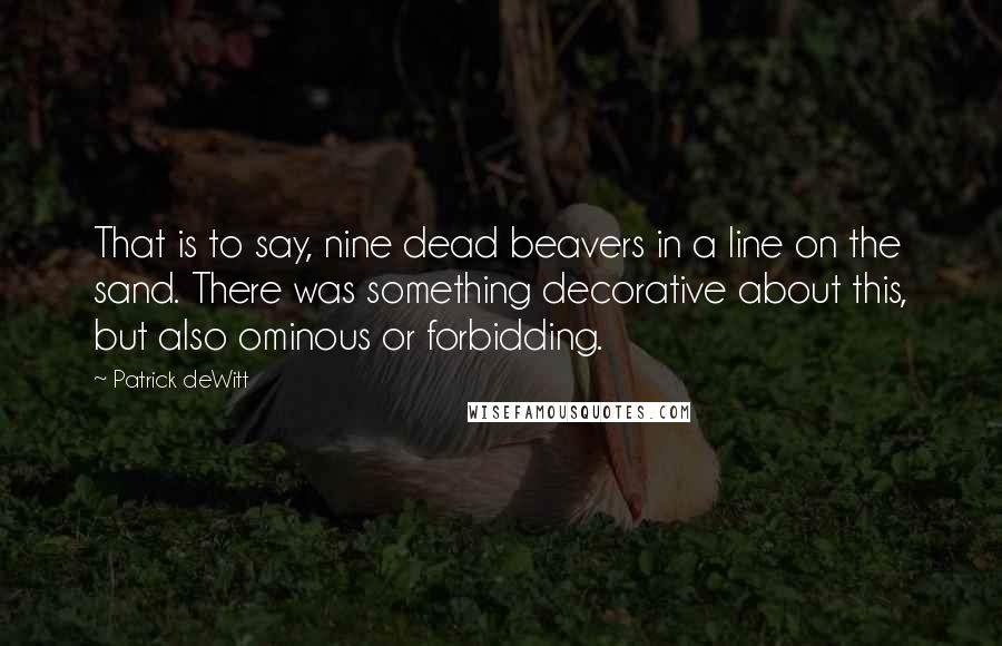 Patrick DeWitt Quotes: That is to say, nine dead beavers in a line on the sand. There was something decorative about this, but also ominous or forbidding.