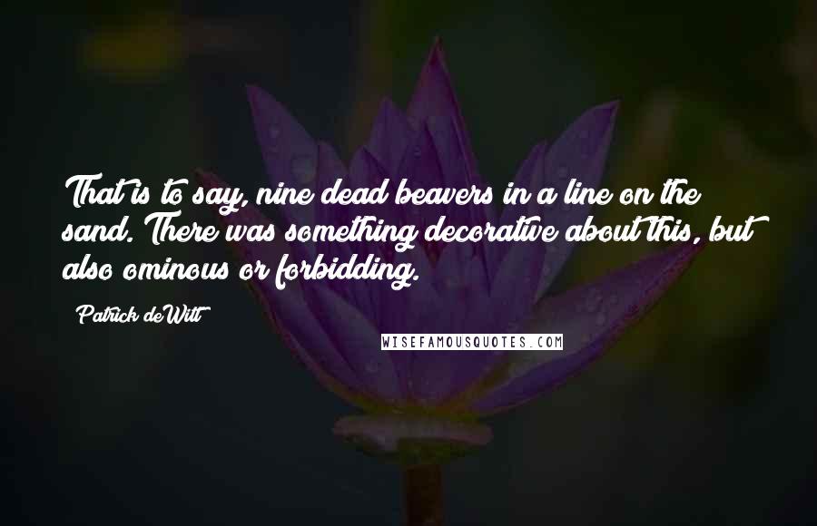 Patrick DeWitt Quotes: That is to say, nine dead beavers in a line on the sand. There was something decorative about this, but also ominous or forbidding.
