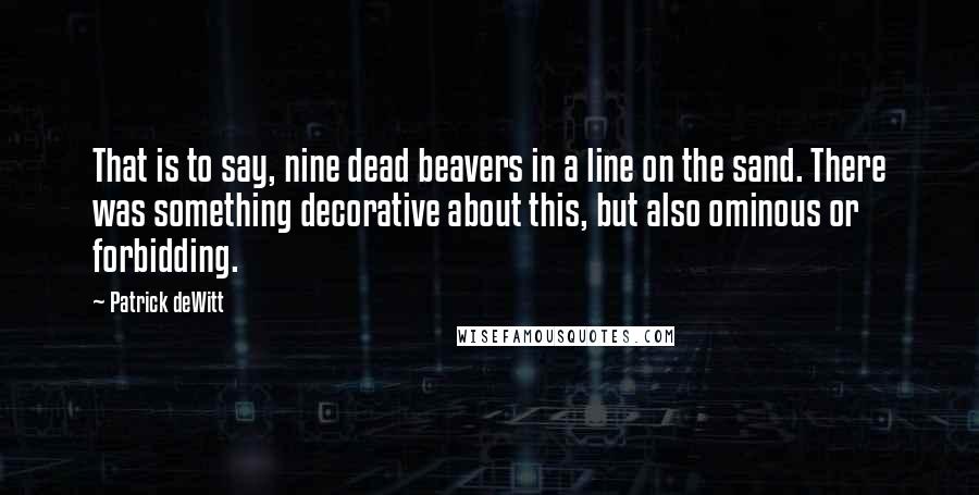 Patrick DeWitt Quotes: That is to say, nine dead beavers in a line on the sand. There was something decorative about this, but also ominous or forbidding.