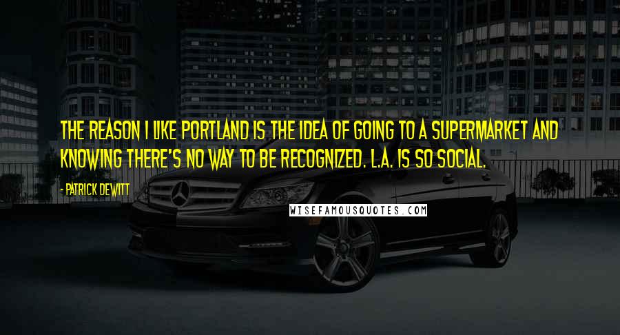 Patrick DeWitt Quotes: The reason I like Portland is the idea of going to a supermarket and knowing there's no way to be recognized. L.A. is so social.