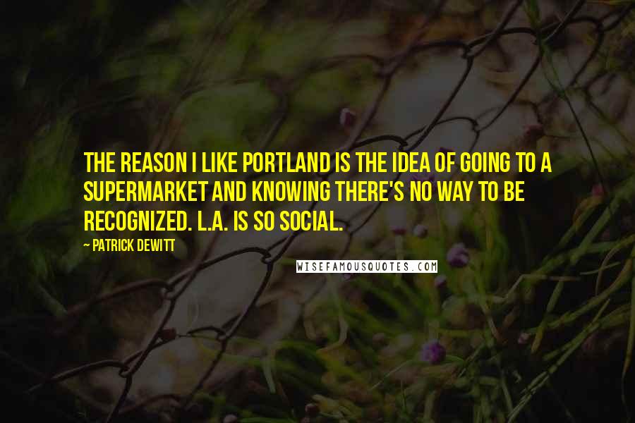 Patrick DeWitt Quotes: The reason I like Portland is the idea of going to a supermarket and knowing there's no way to be recognized. L.A. is so social.