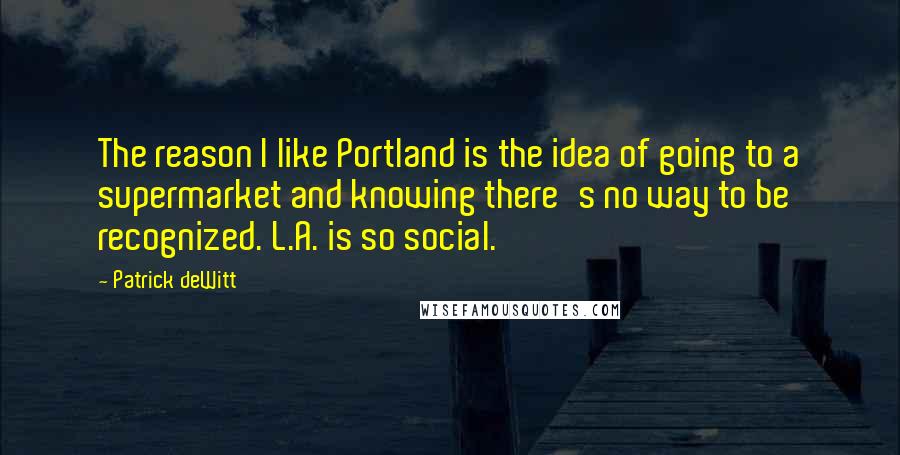 Patrick DeWitt Quotes: The reason I like Portland is the idea of going to a supermarket and knowing there's no way to be recognized. L.A. is so social.