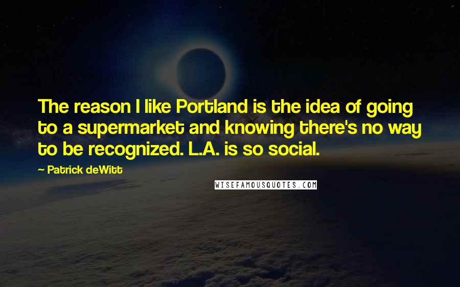 Patrick DeWitt Quotes: The reason I like Portland is the idea of going to a supermarket and knowing there's no way to be recognized. L.A. is so social.