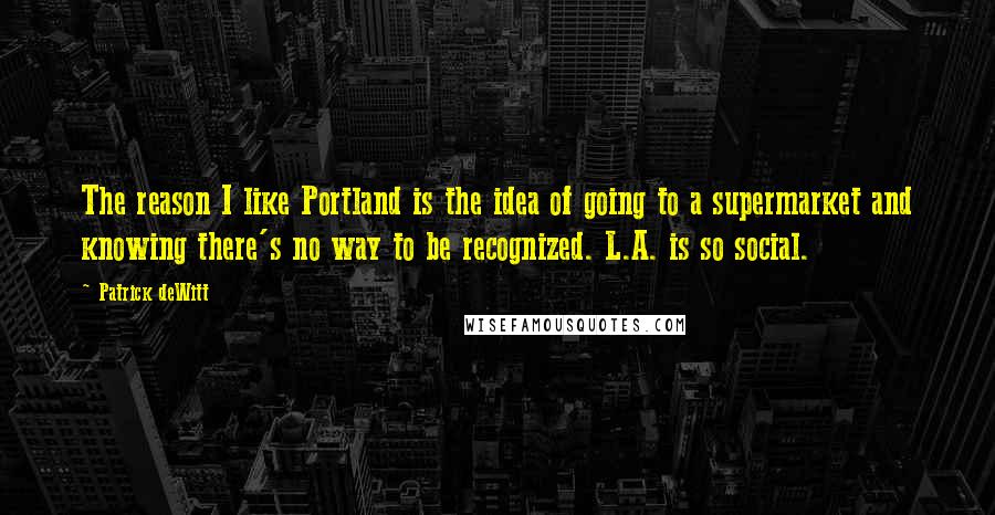 Patrick DeWitt Quotes: The reason I like Portland is the idea of going to a supermarket and knowing there's no way to be recognized. L.A. is so social.