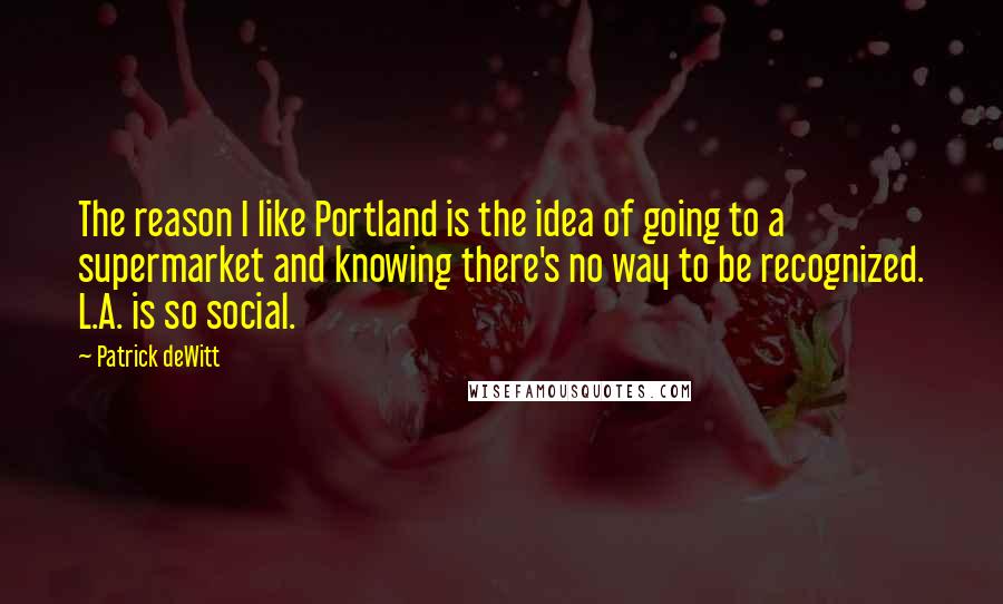 Patrick DeWitt Quotes: The reason I like Portland is the idea of going to a supermarket and knowing there's no way to be recognized. L.A. is so social.