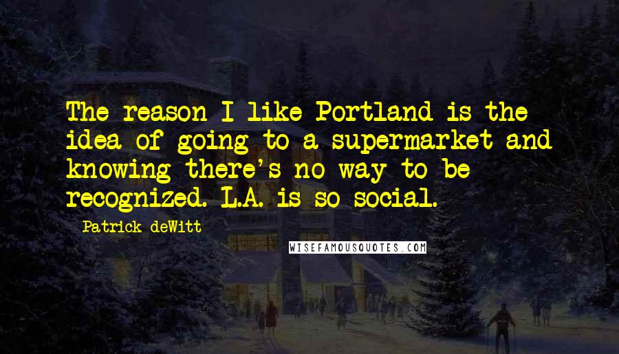 Patrick DeWitt Quotes: The reason I like Portland is the idea of going to a supermarket and knowing there's no way to be recognized. L.A. is so social.