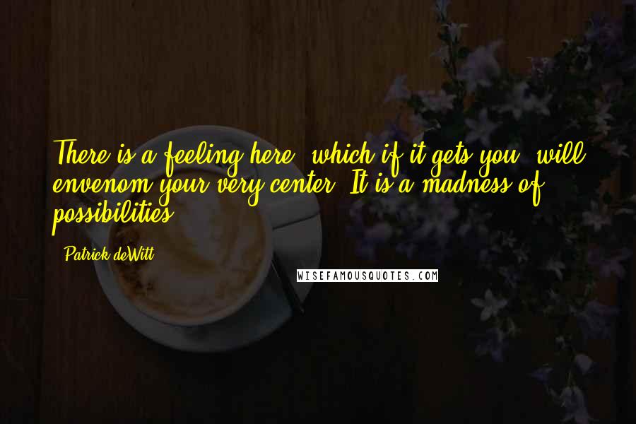 Patrick DeWitt Quotes: There is a feeling here, which if it gets you, will envenom your very center. It is a madness of possibilities.