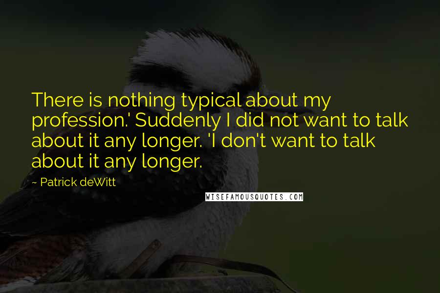 Patrick DeWitt Quotes: There is nothing typical about my profession.' Suddenly I did not want to talk about it any longer. 'I don't want to talk about it any longer.