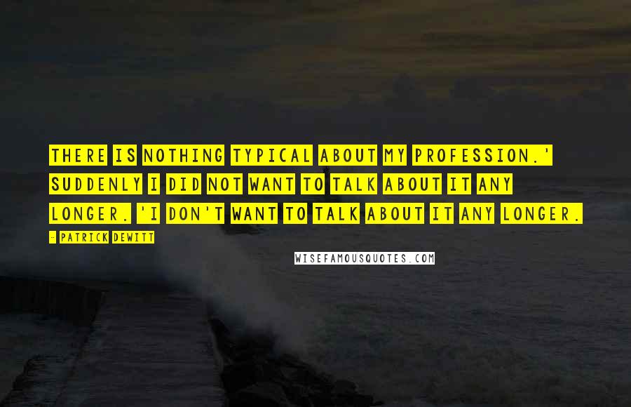 Patrick DeWitt Quotes: There is nothing typical about my profession.' Suddenly I did not want to talk about it any longer. 'I don't want to talk about it any longer.