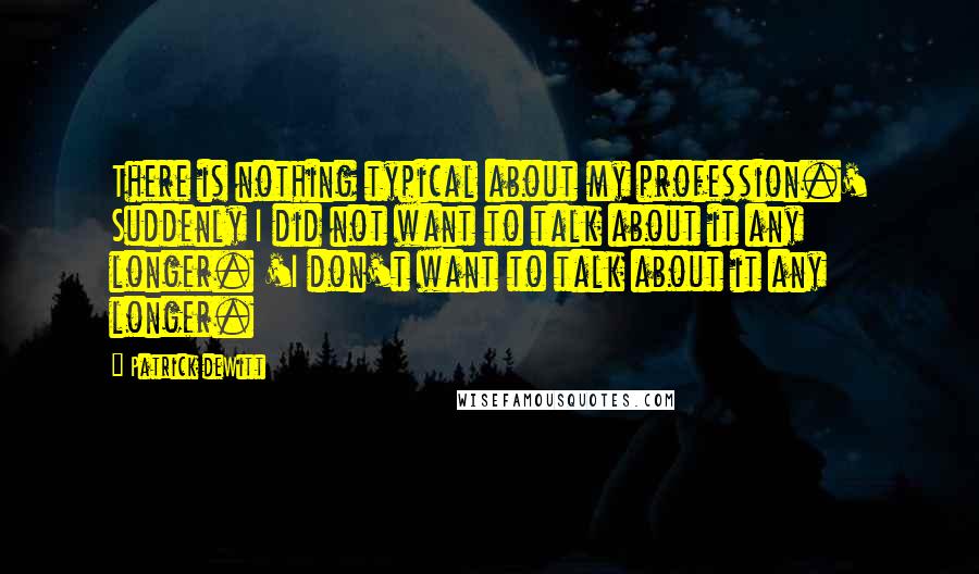 Patrick DeWitt Quotes: There is nothing typical about my profession.' Suddenly I did not want to talk about it any longer. 'I don't want to talk about it any longer.