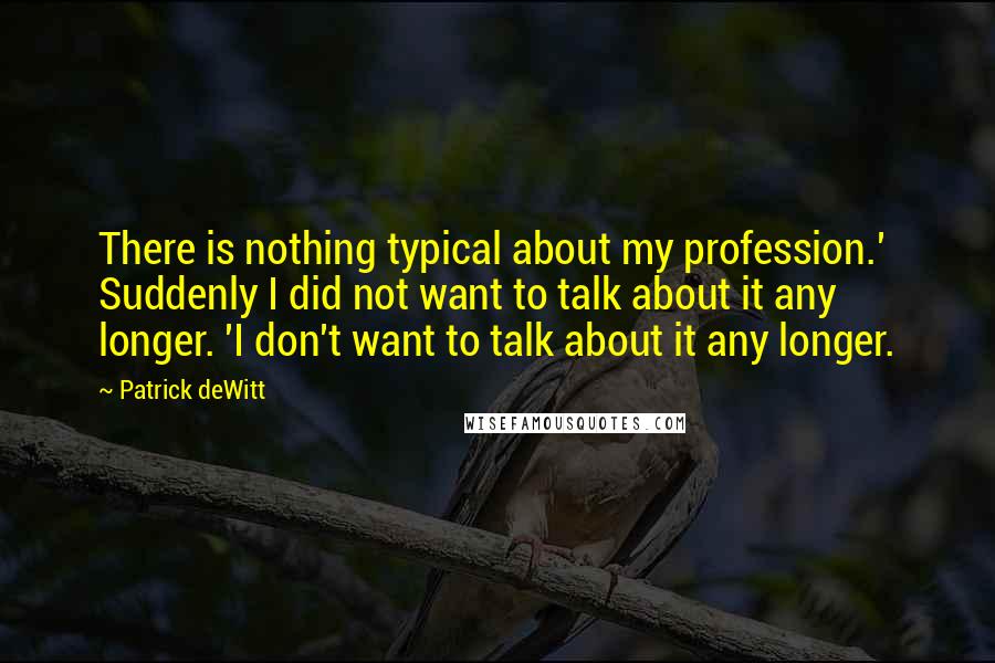 Patrick DeWitt Quotes: There is nothing typical about my profession.' Suddenly I did not want to talk about it any longer. 'I don't want to talk about it any longer.