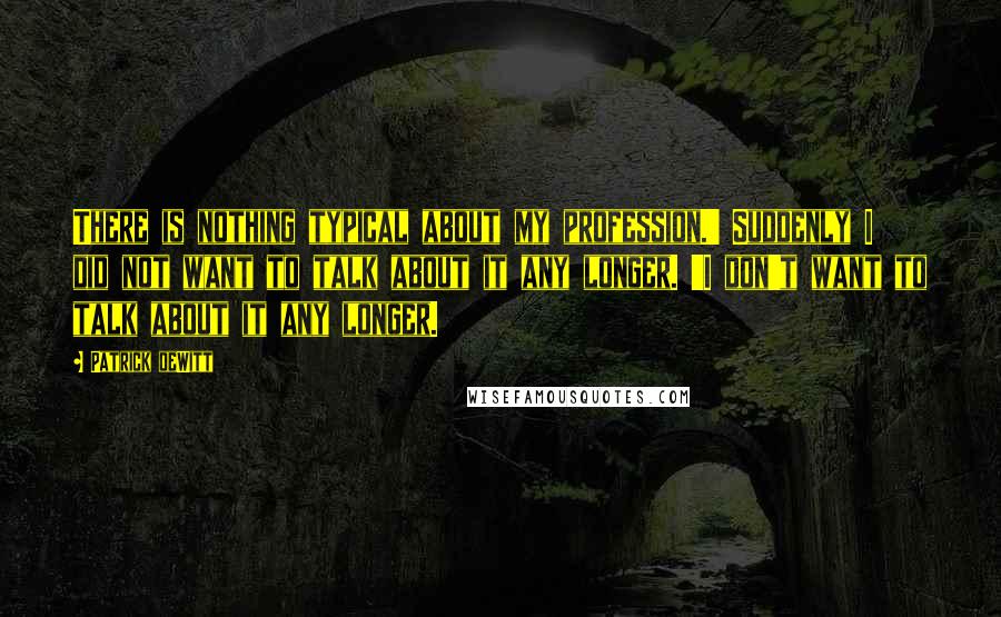 Patrick DeWitt Quotes: There is nothing typical about my profession.' Suddenly I did not want to talk about it any longer. 'I don't want to talk about it any longer.