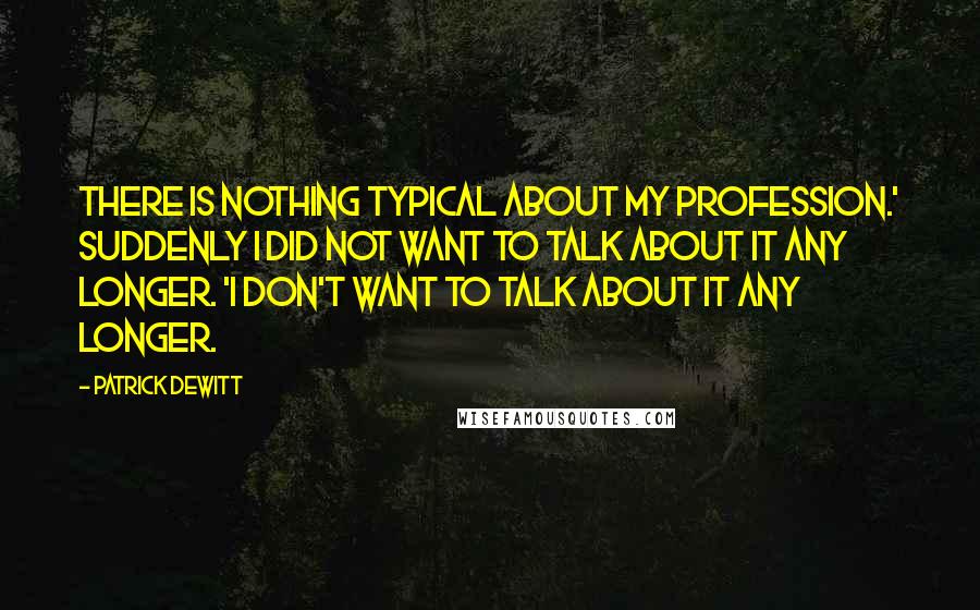 Patrick DeWitt Quotes: There is nothing typical about my profession.' Suddenly I did not want to talk about it any longer. 'I don't want to talk about it any longer.