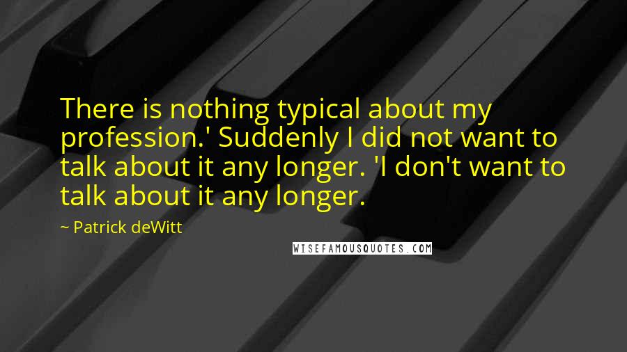 Patrick DeWitt Quotes: There is nothing typical about my profession.' Suddenly I did not want to talk about it any longer. 'I don't want to talk about it any longer.