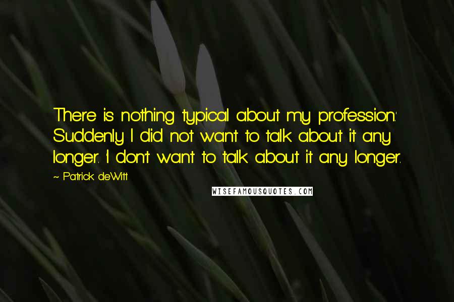 Patrick DeWitt Quotes: There is nothing typical about my profession.' Suddenly I did not want to talk about it any longer. 'I don't want to talk about it any longer.