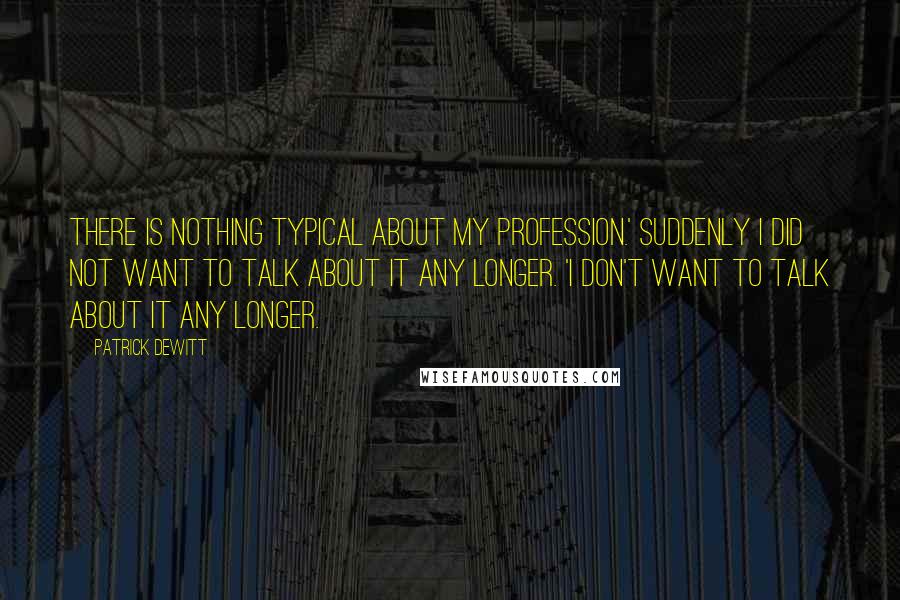 Patrick DeWitt Quotes: There is nothing typical about my profession.' Suddenly I did not want to talk about it any longer. 'I don't want to talk about it any longer.